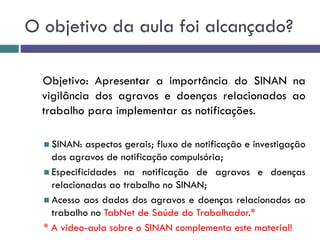 O objetivo da aula foi alcançado?
Objetivo: Apresentar a importância do SINAN na
vigilância dos agravos e doenças relacionados ao
trabalho para implementar as notificações.
 SINAN: aspectos gerais; fluxo de notificação e investigação
dos agravos de notificação compulsória;
 Especificidades na notificação de agravos e doenças
relacionadas ao trabalho no SINAN;
 Acesso aos dados dos agravos e doenças relacionados ao
trabalho no TabNet de Saúde do Trabalhador.*
* A video-aula sobre o SINAN complementa este material!
 