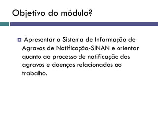 Objetivo do módulo?
 Apresentar o Sistema de Informação de
Agravos de Notificação-SINAN e orientar
quanto ao processo de notificação dos
agravos e doenças relacionados ao
trabalho.
 