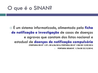 O que é o SINAN?
 É um sistema informatizado, alimentado pela ficha
de notificação e investigação de casos de doenças
e agravos que constam das listas nacional e
estadual de doenças de notificação compulsória
(PORTARIA MS Nº 1.271, DE 6/06/2014; PORTARIA MS Nº 1.984 DE 12/09/2014
 PORTARIA SESAB Nº. 1.736 DE 23/12/2014)
 