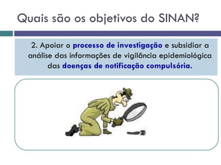 Quais são os objetivos do SINAN?
2. Apoiar o processo de investigação e subsidiar a
análise das informações de vigilância epidemiológica
das doenças de notificação compulsória.
 