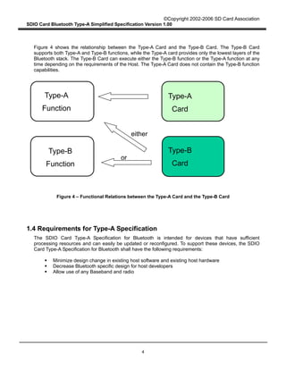 ©Copyright 2002-2006 SD Card Association
SDIO Card Bluetooth Type-A Simplified Specification Version 1.00
4
Figure 4 shows the relationship between the Type-A Card and the Type-B Card. The Type-B Card
supports both Type-A and Type-B functions, while the Type-A card provides only the lowest layers of the
Bluetooth stack. The Type-B Card can execute either the Type-B function or the Type-A function at any
time depending on the requirements of the Host. The Type-A Card does not contain the Type-B function
capabilities.
Figure 4 – Functional Relations between the Type-A Card and the Type-B Card
1.4 Requirements for Type-A Specification
The SDIO Card Type-A Specification for Bluetooth is intended for devices that have sufficient
processing resources and can easily be updated or reconfigured. To support these devices, the SDIO
Card Type-A Specification for Bluetooth shall have the following requirements:
Minimize design change in existing host software and existing host hardware
Decrease Bluetooth specific design for host developers
Allow use of any Baseband and radio
Type-A
Card
Type-B
Card
Type-A
Function
Type-B
Function
or
either
 