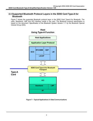 ©Copyright 2002-2006 SD Card Association
SDIO Card Bluetooth Type-A Simplified Specification Version 1.00
8
2.3 Supported Bluetooth Protocol Layers in the SDIO Card Type-A for
Bluetooth
Figure 7 shows the supported Bluetooth protocol layer in the SDIO Card Type-A for Bluetooth. The
radio, Baseband, LMP and HCI interface reside in the card. The Bluetooth protocol specification is
based on the document 'Specification of the Bluetooth System Version 1.1' by the Bluetooth Special
Interest Group (SIG).
Figure 7 – Typical Applications in Data Communications
Type-A
Card
RF
Baseband
Host Applications
Application Layer Protocol
Host
Using Type-A Function
LMP
SDIO Card Type-A for Bluetooth
Transport
HCI
RFCOMM SDP
L2CAP
SCO LM
 