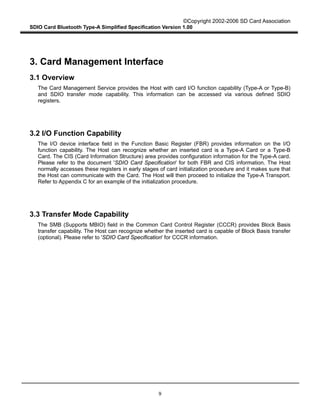 ©Copyright 2002-2006 SD Card Association
SDIO Card Bluetooth Type-A Simplified Specification Version 1.00
9
3. Card Management Interface
3.1 Overview
The Card Management Service provides the Host with card I/O function capability (Type-A or Type-B)
and SDIO transfer mode capability. This information can be accessed via various defined SDIO
registers.
3.2 I/O Function Capability
The I/O device interface field in the Function Basic Register (FBR) provides information on the I/O
function capability. The Host can recognize whether an inserted card is a Type-A Card or a Type-B
Card. The CIS (Card Information Structure) area provides configuration information for the Type-A card.
Please refer to the document 'SDIO Card Specification' for both FBR and CIS information. The Host
normally accesses these registers in early stages of card initialization procedure and it makes sure that
the Host can communicate with the Card. The Host will then proceed to initialize the Type-A Transport.
Refer to Appendix C for an example of the initialization procedure.
3.3 Transfer Mode Capability
The SMB (Supports MBIO) field in the Common Card Control Register (CCCR) provides Block Basis
transfer capability. The Host can recognize whether the inserted card is capable of Block Basis transfer
(optional). Please refer to 'SDIO Card Specification' for CCCR information.
 
