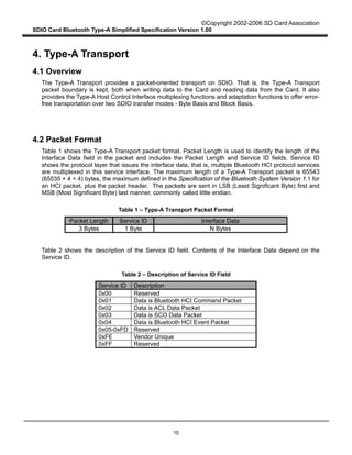 ©Copyright 2002-2006 SD Card Association
SDIO Card Bluetooth Type-A Simplified Specification Version 1.00
10
4. Type-A Transport
4.1 Overview
The Type-A Transport provides a packet-oriented transport on SDIO. That is, the Type-A Transport
packet boundary is kept, both when writing data to the Card and reading data from the Card. It also
provides the Type-A Host Control Interface multiplexing functions and adaptation functions to offer error-
free transportation over two SDIO transfer modes - Byte Basis and Block Basis.
4.2 Packet Format
Table 1 shows the Type-A Transport packet format. Packet Length is used to identify the length of the
Interface Data field in the packet and includes the Packet Length and Service ID fields. Service ID
shows the protocol layer that issues the interface data, that is, multiple Bluetooth HCI protocol services
are multiplexed in this service interface. The maximum length of a Type-A Transport packet is 65543
(65535 + 4 + 4) bytes, the maximum defined in the Specification of the Bluetooth System Version 1.1 for
an HCI packet, plus the packet header. The packets are sent in LSB (Least Significant Byte) first and
MSB (Most Significant Byte) last manner, commonly called little endian.
Table 1 – Type-A Transport Packet Format
Packet Length Service ID Interface Data
3 Bytes 1 Byte N Bytes
Table 2 shows the description of the Service ID field. Contents of the Interface Data depend on the
Service ID.
Table 2 – Description of Service ID Field
Service ID Description
0x00 Reserved
0x01 Data is Bluetooth HCI Command Packet
0x02 Data is ACL Data Packet
0x03 Data is SCO Data Packet
0x04 Data is Bluetooth HCI Event Packet
0x05-0xFD Reserved
0xFE Vendor Unique
0xFF Reserved
 