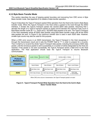 ©Copyright 2002-2006 SD Card Association
SDIO Card Bluetooth Type-A Simplified Specification Version 1.00
13
4.3.2 Byte Basis Transfer Mode
This section describes the way of keeping packet boundary and recovering from CRC errors in Byte
Basis transfer mode. See Appendix D for details of data transfer operation.
Figure 8 describes the Type-A Transport packet Write operation from the Host to the Card in Byte Basis
transfer mode. When the Type-A Transport in the Host writes a packet to the Card through the SDIO
Interface, it divides the Type-A Transport packet into several SDIO data packets. Assuming that L
denotes the length of a Type-A Transport packet (in bytes) and B denotes the maximum byte count in
Byte Basis transfer mode (B < L). There are [L / B] SDIO data packets to be sent. The Type-A Transport
in the Host repeatedly sends all SDIO data packets using Byte Basis transfer mode until all the SDIO
data packets are sent. In Figure 8, the maximum transfer size is used in each SDIO data. However,
smaller byte counts may also be used for this purpose.
When a CRC error occurs in an SDIO transmission, the Type-A Transport in the Host recognizes it
through the transmission result and it sets the PCWRT field to "1" in order to prepare for a re-write.
Then it shall try to re-send the whole Type-A Transport data packet, including the erroneous SDIO data
packet, until the erroneous packet is sent successfully or a number of retries designated by the Host are
reached. If the packet is not sent successfully, the Type-A Transport sends a fatal error to the Host
application. The Host application should reset the Type-A Transport to resume Bluetooth
communication.
Figure 8 – Type-A Transport Packet Write Operation from the Host to the Card in Byte
Basis Transfer Mode
Length (3 Bytes) Interface data (L-4 Bytes)
Data (B Bytes)
SDIO
Protocol
Multiplexing
Adaptation
Type-A Transport
SDIO Data (B Bytes) SDIO Data (B Bytes) SDIO Data (B Bytes)
Byte Basis mode Byte Basis mode Byte Basis mode
When CRC error occurs in transmission, the Type-A Transport packet is re-sent
SDIO Data
(L mod B Bytes)
Service ID (1 Byte)
Data (B Bytes) Data (B Bytes) Data (L mod B Bytes)
Byte Basis mode
 