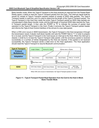 ©Copyright 2002-2006 SD Card Association
SDIO Card Bluetooth Type-A Simplified Specification Version 1.00
16
Basis transfer mode. When the Type-A Transport in the Host receives an interrupt from the Packet Read
Ready signal, it starts to read the Type-A Transport packet from the Card. This interrupt signal shall be
issued for receipt of Type-A Transport packets instead of receipt of SDIO data packets. The Type-A
Transport header is read first, and it is used to determine the length of the Type-A Transport packet. The
Type-A Transport in the Host then reads the entire Type-A Transport packet as SDIO data packets are
concatenated in Byte Basis transfer mode until the total length of received SDIO data reaches the Type-
A Transport packet length. It then sets the PCRRT to "0" to indicate the success of packet read
operation to the Type-A Transport in the Card. Finally it removes the Type-A Transport packet header
and informs the Type-A Host Control Interface of the arrival of a new data packet.
When a CRC error occurs in SDIO transmission, the Type-A Transport in the Host recognizes it through
the transmission result. It aborts multi block transfer and sets the PCRRT field to "1" in order to prepare
for a re-read, and the Type-A Transport in the Card issues an interrupt to the Host. When the interrupt is
cleared, it shall try to re-read the Type-A Transport data packet, until the erroneous packet is received
successfully or a number of retries designated by the Host are reached. If the packet is not received
successfully, the Type-A Transport sends a fatal error to the Host application. The Host application
should reset the Type-A Transport to resume Bluetooth communication.
Figure 11 – Type-A Transport Packet Read Operation from the Card to the Host in Block
Basis Transfer Mode
Length (3 Bytes) Service ID (1 Byte) Interface data (L-4 Bytes)
Data (4 Bytes) Data ((L – 4) mod B)
SDIO
Protocol
Multiplexing
Adaptation
Type-A Transport
SDIO Data (4 Bytes) SDIO Data (B Bytes) SDIO Data (B Bytes) SDIO Data
((L – 4) mod B)
Block Basis mode
When CRC error occurs in transmission, the Type-A Transport packet is re-read
Byte Basis mode
Data (B Bytes)Data (B Bytes)
 