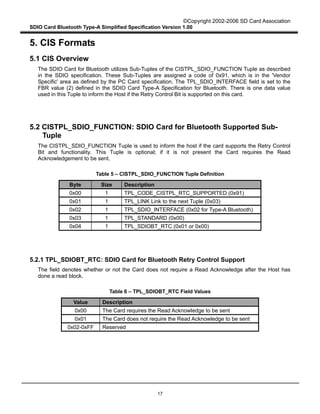 ©Copyright 2002-2006 SD Card Association
SDIO Card Bluetooth Type-A Simplified Specification Version 1.00
17
5. CIS Formats
5.1 CIS Overview
The SDIO Card for Bluetooth utilizes Sub-Tuples of the CISTPL_SDIO_FUNCTION Tuple as described
in the SDIO specification. These Sub-Tuples are assigned a code of 0x91, which is in the 'Vendor
Specific' area as defined by the PC Card specification. The TPL_SDIO_INTERFACE field is set to the
FBR value (2) defined in the SDIO Card Type-A Specification for Bluetooth. There is one data value
used in this Tuple to inform the Host if the Retry Control Bit is supported on this card.
5.2 CISTPL_SDIO_FUNCTION: SDIO Card for Bluetooth Supported Sub-
Tuple
The CISTPL_SDIO_FUNCTION Tuple is used to inform the host if the card supports the Retry Control
Bit and functionality. This Tuple is optional; if it is not present the Card requires the Read
Acknowledgement to be sent.
Table 5 – CISTPL_SDIO_FUNCTION Tuple Definition
Byte Size Description
0x00 1 TPL_CODE_CISTPL_RTC_SUPPORTED (0x91)
0x01 1 TPL_LINK Link to the next Tuple (0x03)
0x02 1 TPL_SDIO_INTERFACE (0x02 for Type-A Bluetooth)
0x03 1 TPL_STANDARD (0x00)
0x04 1 TPL_SDIOBT_RTC (0x01 or 0x00)
5.2.1 TPL_SDIOBT_RTC: SDIO Card for Bluetooth Retry Control Support
The field denotes whether or not the Card does not require a Read Acknowledge after the Host has
done a read block.
Table 6 – TPL_SDIOBT_RTC Field Values
Value Description
0x00 The Card requires the Read Acknowledge to be sent
0x01 The Card does not require the Read Acknowledge to be sent
0x02-0xFF Reserved
 