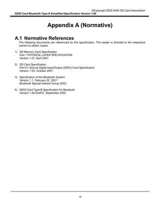 ©Copyright 2002-2006 SD Card Association
SDIO Card Bluetooth Type-A Simplified Specification Version 1.00
18
Appendix A (Normative)
A.1 Normative References
The following documents are referenced by this specification. The reader is directed to the respective
owners to obtain copies.
1) SD Memory Card Specification
Part 1 PHYSICAL LAYER SPECIFICATION
Version 1.01, April 2001
2) SD Card Specification
Part E1 Secure Digital Input/Output (SDIO) Card Specification
Version 1.00, October 2001
3) Specification of the Bluetooth System
Version 1.1, February 22, 2001
Bluetooth Special Interest Group (SIG)
4) SDIO Card Type-B Specification for Bluetooth
Version 1.00 Draft E, September 2002
 