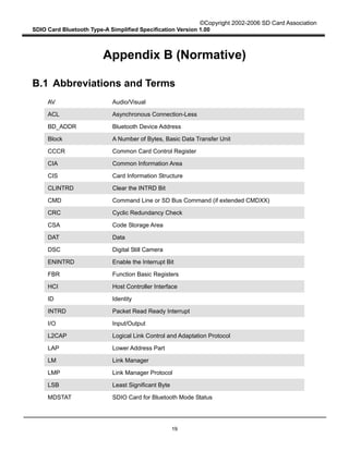 ©Copyright 2002-2006 SD Card Association
SDIO Card Bluetooth Type-A Simplified Specification Version 1.00
19
Appendix B (Normative)
B.1 Abbreviations and Terms
AV Audio/Visual
ACL Asynchronous Connection-Less
BD_ADDR Bluetooth Device Address
Block A Number of Bytes, Basic Data Transfer Unit
CCCR Common Card Control Register
CIA Common Information Area
CIS Card Information Structure
CLINTRD Clear the INTRD Bit
CMD Command Line or SD Bus Command (if extended CMDXX)
CRC Cyclic Redundancy Check
CSA Code Storage Area
DAT Data
DSC Digital Still Camera
ENINTRD Enable the Interrupt Bit
FBR Function Basic Registers
HCI Host Controller Interface
ID Identity
INTRD Packet Read Ready Interrupt
I/O Input/Output
L2CAP Logical Link Control and Adaptation Protocol
LAP Lower Address Part
LM Link Manager
LMP Link Manager Protocol
LSB Least Significant Byte
MDSTAT SDIO Card for Bluetooth Mode Status
 