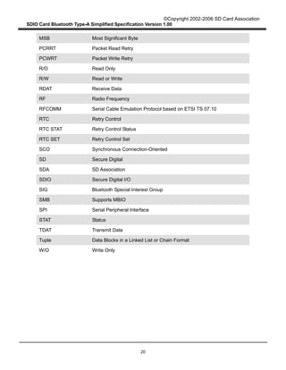 ©Copyright 2002-2006 SD Card Association
SDIO Card Bluetooth Type-A Simplified Specification Version 1.00
20
MSB Most Significant Byte
PCRRT Packet Read Retry
PCWRT Packet Write Retry
R/O Read Only
R/W Read or Write
RDAT Receive Data
RF Radio Frequency
RFCOMM Serial Cable Emulation Protocol based on ETSI TS 07.10
RTC Retry Control
RTC STAT Retry Control Status
RTC SET Retry Control Set
SCO Synchronous Connection-Oriented
SD Secure Digital
SDA SD Association
SDIO Secure Digital I/O
SIG Bluetooth Special Interest Group
SMB Supports MBIO
SPI Serial Peripheral Interface
STAT Status
TDAT Transmit Data
Tuple Data Blocks in a Linked List or Chain Format
W/O Write Only
 