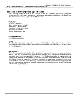 ©Copyright 2002-2006 SD Card Association
SDIO Card Bluetooth Type-A Simplified Specification Version 1.00
II
Release of SD Simplified Specification
The following conditions apply to the release of the SD simplified specification ("Simplified
Specification") by the SD Card Association. The Simplified Specification is a subset of the complete SD
Specification which is owned by the SD Card Association.
Publisher:
SD Card Association
2400 Camino Ramon, Suite 375
San Ramon, CA 94583 USA
Telephone: +1 (925) 275-6615,
Fax: +1 (925) 886-4870
E-mail: office@sdcard.org
Copyright Holder:
The SD Card Association
Notes:
This Simplified Specification is provided on a non-confidential basis subject to the disclaimers below.
Any implementation of the Simplified Specification may require a license from the SD Card Association
or other third parties.
Disclaimers:
The information contained in the Simplified Specification is presented only as a standard specification
for SD Cards and SD Host/Ancillary products and is provided "AS-IS" without any representations or
warranties of any kind. No responsibility is assumed by the SD Card Association for any damages, any
infringements of patents or other right of the SD Card Association or any third parties, which may result
from its use. No license is granted by implication, estoppel or otherwise under any patent or other rights
of the SD Card Association or any third party. Nothing herein shall be construed as an obligation by the
SD Card Association to disclose or distribute any technical information, know-how or other confidential
information to any third party.
 