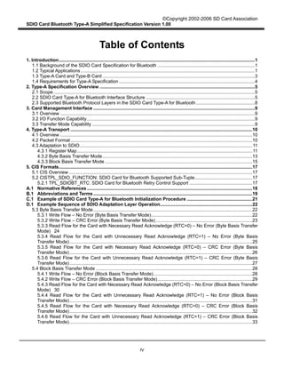 ©Copyright 2002-2006 SD Card Association
SDIO Card Bluetooth Type-A Simplified Specification Version 1.00
IV
Table of Contents
1. Introduction.........................................................................................................................................................1
1.1 Background of the SDIO Card Specification for Bluetooth ............................................................................1
1.2 Typical Applications........................................................................................................................................1
1.3 Type-A Card and Type-B Card .......................................................................................................................3
1.4 Requirements for Type-A Specification ..........................................................................................................4
2. Type-A Specification Overview .........................................................................................................................5
2.1 Scope .............................................................................................................................................................5
2.2 SDIO Card Type-A for Bluetooth Interface Structure .....................................................................................5
2.3 Supported Bluetooth Protocol Layers in the SDIO Card Type-A for Bluetooth..............................................8
3. Card Management Interface ..............................................................................................................................9
3.1 Overview ........................................................................................................................................................9
3.2 I/O Function Capability...................................................................................................................................9
3.3 Transfer Mode Capability ...............................................................................................................................9
4. Type-A Transport ..............................................................................................................................................10
4.1 Overview ......................................................................................................................................................10
4.2 Packet Format..............................................................................................................................................10
4.3 Adaptation to SDIO.......................................................................................................................................11
4.3.1 Register Map.........................................................................................................................................11
4.3.2 Byte Basis Transfer Mode.....................................................................................................................13
4.3.3 Block Basis Transfer Mode ...................................................................................................................15
5. CIS Formats.......................................................................................................................................................17
5.1 CIS Overview ...............................................................................................................................................17
5.2 CISTPL_SDIO_FUNCTION: SDIO Card for Bluetooth Supported Sub-Tuple.............................................17
5.2.1 TPL_SDIOBT_RTC: SDIO Card for Bluetooth Retry Control Support .................................................17
A.1 Normative References .................................................................................................................................18
B.1 Abbreviations and Terms ............................................................................................................................19
C.1 Example of SDIO Card Type-A for Bluetooth Initialization Procedure ...................................................21
D.1 Example Sequence of SDIO Adaptation Layer Operation........................................................................22
5.3 Byte Basis Transfer Mode............................................................................................................................22
5.3.1 Write Flow – No Error (Byte Basis Transfer Mode)...............................................................................22
5.3.2 Write Flow – CRC Error (Byte Basis Transfer Mode) ...........................................................................23
5.3.3 Read Flow for the Card with Necessary Read Acknowledge (RTC=0) – No Error (Byte Basis Transfer
Mode) 24
5.3.4 Read Flow for the Card with Unnecessary Read Acknowledge (RTC=1) – No Error (Byte Basis
Transfer Mode)...............................................................................................................................................25
5.3.5 Read Flow for the Card with Necessary Read Acknowledge (RTC=0) – CRC Error (Byte Basis
Transfer Mode)...............................................................................................................................................26
5.3.6 Read Flow for the Card with Unnecessary Read Acknowledge (RTC=1) – CRC Error (Byte Basis
Transfer Mode)...............................................................................................................................................27
5.4 Block Basis Transfer Mode ..........................................................................................................................28
5.4.1 Write Flow – No Error (Block Basis Transfer Mode).............................................................................28
5.4.2 Write Flow – CRC Error (Block Basis Transfer Mode)..........................................................................29
5.4.3 Read Flow for the Card with Necessary Read Acknowledge (RTC=0) – No Error (Block Basis Transfer
Mode) 30
5.4.4 Read Flow for the Card with Unnecessary Read Acknowledge (RTC=1) – No Error (Block Basis
Transfer Mode)...............................................................................................................................................31
5.4.5 Read Flow for the Card with Necessary Read Acknowledge (RTC=0) – CRC Error (Block Basis
Transfer Mode)...............................................................................................................................................32
5.4.6 Read Flow for the Card with Unnecessary Read Acknowledge (RTC=1) – CRC Error (Block Basis
Transfer Mode)...............................................................................................................................................33
 