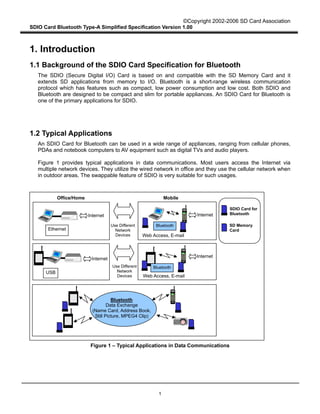 ©Copyright 2002-2006 SD Card Association
SDIO Card Bluetooth Type-A Simplified Specification Version 1.00
1
1. Introduction
1.1 Background of the SDIO Card Specification for Bluetooth
The SDIO (Secure Digital I/O) Card is based on and compatible with the SD Memory Card and it
extends SD applications from memory to I/O. Bluetooth is a short-range wireless communication
protocol which has features such as compact, low power consumption and low cost. Both SDIO and
Bluetooth are designed to be compact and slim for portable appliances. An SDIO Card for Bluetooth is
one of the primary applications for SDIO.
1.2 Typical Applications
An SDIO Card for Bluetooth can be used in a wide range of appliances, ranging from cellular phones,
PDAs and notebook computers to AV equipment such as digital TVs and audio players.
Figure 1 provides typical applications in data communications. Most users access the Internet via
multiple network devices. They utilize the wired network in office and they use the cellular network when
in outdoor areas. The swappable feature of SDIO is very suitable for such usages.
Figure 1 – Typical Applications in Data Communications
Office/Home
Internet
Ethernet
Internet
Bluetooth
SDIO Card for
Bluetooth
Mobile
Web Access, E-mail
Internet
USB
Internet
Web Access, E-mail
Bluetooth
Data Exchange
(Name Card, Address Book,
Still Picture, MPEG4 Clip)
Use Different
Network
Devices
Use Different
Network
Devices
Bluetooth
SD Memory
Card
 