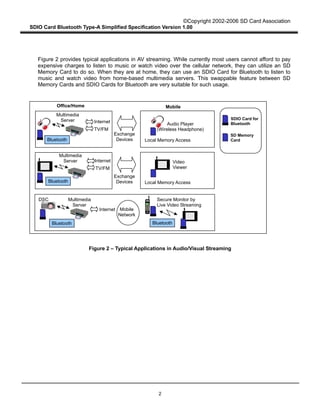 ©Copyright 2002-2006 SD Card Association
SDIO Card Bluetooth Type-A Simplified Specification Version 1.00
2
Figure 2 provides typical applications in AV streaming. While currently most users cannot afford to pay
expensive charges to listen to music or watch video over the cellular network, they can utilize an SD
Memory Card to do so. When they are at home, they can use an SDIO Card for Bluetooth to listen to
music and watch video from home-based multimedia servers. This swappable feature between SD
Memory Cards and SDIO Cards for Bluetooth are very suitable for such usage.
Figure 2 – Typical Applications in Audio/Visual Streaming
Office/Home
Internet
Mobile
Local Memory Access
Exchange
Devices
Exchange
Devices
Bluetooth
TV/FM
Internet
TV/FM
Local Memory Access
Multimedia
Server
Multimedia
Server
Bluetooth
Internet
Multimedia
Server
Mobile
Network
Secure Monitor by
Live Video Streaming
Video
Viewer
Audio Player
(Wireless Headphone)
DSC
Bluetooth
Bluetooth
SDIO Card for
Bluetooth
SD Memory
Card
 