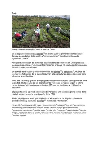 Quito
Huerto comunitario en El Chillo, al este de Quito.
En la capital ecuatoriana se acordó15
en el año 2000 la primera declaración que
llama a las ciudades de la región a "comprometerse16
decididamente con la
agricultura urbana".
Aunque la producción de alimentos estaba extendida entonces en Quito gracias a
las sucesivas oleadas17
de migrantes indígenas andinos, no estaba contemplada por
las autoridades municipales.
En barrios de la ciudad y en asentamientos de laderas18
y barrancos19
, muchos de
los nuevos habitantes de la ciudad recurrían a la agricultura a pequeña escala para
alimentar a sus familias.
Pero tras 14 años y gracias a un proyecto de agricultura urbana participativo en toda
la ciudad, Quito es una de las capitales más verdes de la región: según el último
recuento tiene 140 huertos comunitarios, 800 huertos familiares y 128 huertos
escolares.
El proyecto piloto se inició en el barrio El Panecillo, una colina en pleno centro de la
ciudad, según recoge la investigación de la FAO.
Ahora, el programa municipal proporciona a los vecinos de 32 parroquias de la
ciudad semillas y plántulas, insumos20
, materiales y formación.
1
riesgo risk, 2
hortalizas vegetable crops, 3
alcanzar to reach, 4
meta goal, 5
tasa rate, 6
asentamientos
informales squatter settlements 7
cosechas harvest 8
ahorros savings 9
gastos expenditures
10
compromiso commitment, 11
semillas seeds, 12
brindar offer 13
captación, 14
riego irrigation, 15
acordar
to agree, 16
comprometerse to commit, 17
oleadas waves, 18
laderas mountainsides, 19
barrancas gullies
20
insumos supplies
 