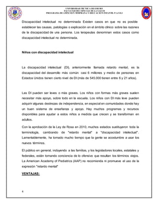 UNIVERSIDAD TECNICA DEORURO
FACULTAD DECIENCIAS DELA SALUD
PROGRAMA DEATENCION TEMPRANA Y EDUCACION INFANTIL P.A.T.E.I
4
Discapacidad intelectual no determinada Existen casos en que no es posible
establecer las causas, patologías o explicación en el ámbito clínico sobre las razones
de la discapacidad de una persona. Los terapeutas denominan estos casos como
discapacidad intelectual no determinada.
Niños con discapacidad intelectual
La discapacidad intelectual (DI), anteriormente llamada retardo mental, es la
discapacidad del desarrollo más común: casi 6 millones y medio de personas en
Estados Unidos tienen cierto nivel de DI (más de 545.000 tienen entre 6 y 21 años).
Las DI pueden ser leves o más graves. Los niños con formas más graves suelen
necesitar más apoyo, sobre todo en la escuela. Los niños con DI más leve pueden
adquirir algunas destrezas de independencia, en especial en comunidades donde hay
un buen sistema de enseñanza y apoyo. Hay muchos programas y recursos
disponibles para ayudar a estos niños a medida que crecen y se transforman en
adultos.
Con la aprobación de la Ley de Rosa en 2010, muchos estados sustituyeron toda la
terminología, cambiando de "retardo mental" a "discapacidad intelectual".
Lamentablemente, ha tomado mucho tiempo que la gente se acostumbre a usar los
nuevos términos.
El público en general, incluyendo a las familias, y los legisladores locales, estatales y
federales, están tomando conciencia de lo ofensivo que resultan los términos viejos.
La American Academy of Pediatrics (AAP) no recomienda ni promueve el uso de la
expresión "retardo mental"
VENTAJAS:
 
