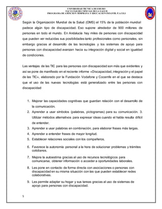 UNIVERSIDAD TECNICA DEORURO
FACULTAD DECIENCIAS DELA SALUD
PROGRAMA DEATENCION TEMPRANA Y EDUCACION INFANTIL P.A.T.E.I
5
Según la Organización Mundial de la Salud (OMS) el 15% de la población mundial
padece algún tipo de discapacidad. Eso supone alrededor de 900 millones de
personas en todo el mundo. En Andalucía hay miles de personas con discapacidad
que pueden ver reducidas sus posibilidades tanto profesionales como personales, sin
embargo gracias al desarrollo de las tecnologías y los sistemas de apoyo para
personas con discapacidad avanzan hacia su integración digital y social en igualdad
de condiciones.
Las ventajas de las TIC para las personas con discapacidad son más que evidentes y
así se pone de manifiesto en el reciente informe «Discapacidad, integración y el papel
de las TIC», elaborado por la Fundación Vodafone y Cocemfe en el que se destaca
que el uso de las nuevas tecnologías está generalizado entre las personas con
discapacidad
1. Mejorar las capacidades cognitivas que guardan relación con el desarrollo de
la comunicación.
2. Aprender a usar símbolos (palabras, pictogramas) para su comunicación. 3.
Utilizar métodos alternativos para expresar ideas cuando el habla resulta difícil
de entender.
3. Aprender a usar palabras en combinación, para elaborar frases más largas.
4. Aprender a entender frases de mayor longitud.
5. Establecer relaciones sociales con los compañeros.
6. Favorece la autonomía personal a la hora de solucionar problemas y trámites
cotidianos.
7. Mejora la autoestima gracias al uso de recursos tecnológicos para
comunicarse, obtener información o acceder a oportunidades laborales.
8. Les pone en contacto de forma directa con asociaciones o personas con
discapacidad en su misma situación con las que pueden establecer redes
colaborativas.
9. Les permite adaptar su hogar y sus tareas gracias al uso de sistemas de
apoyo para personas con discapacidad.
 