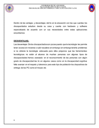 UNIVERSIDAD TECNICA DEORURO
FACULTAD DECIENCIAS DELA SALUD
PROGRAMA DEATENCION TEMPRANA Y EDUCACION INFANTIL P.A.T.E.I
6
Dentro de las ventajas y desventajas del tic en la educación con las que cuentas los
discapacitados estudian desde su casa y cuenta con hardware y software
especializado de acuerdo con un sus necesidades entre estas aplicaciones
encontramos
DESVENTAJAS:
Las desventajas De los discapacitadosson pocas puesto que la tecnología les permite
tener acceso sin moverse o subir escalera sinembargo sin embargo tendría problemas
si no obtiene la tecnología adecuada para ellos prejuicios que las herramientas
tecnológicas no están al alcance de muchas personas con algunas tipos de
discapacidades hemos avanzado en el reconocimiento de las personas con algún
grado de discapacidad las tic en algunos casos como en la discapacidad cognitiva
falta avanzar en el respeto y tolerancia para este tipo de población los dispositivos de
entrega de los PC como el mouse etc
 