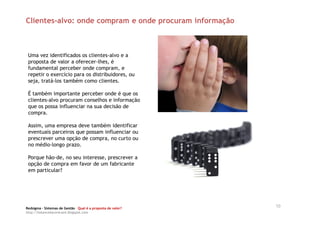 Clientes-alvo: onde compram e onde procuram informação



 Uma vez identificados os clientes-alvo e a
 proposta de valor a oferecer-lhes, é
 fundamental perceber onde compram, e
 repetir o exercício para os distribuidores, ou
 seja, tratá-los também como clientes.

 É também importante perceber onde é que os
 clientes-alvo procuram conselhos e informação
 que os possa influenciar na sua decisão de
 compra.

 Assim, uma empresa deve também identificar
 eventuais parceiros que possam influenciar ou
 prescrever uma opção de compra, no curto ou
 no médio-longo prazo.

 Porque hão-de, no seu interesse, prescrever a
 opção de compra em favor de um fabricante
 em particular?




Redsigma – Sistemas de Gestão Qual é a proposta de valor?
                                                            10
http://balancedscorecard.blogspot.com
 