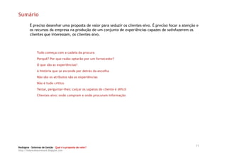 Sumário
         É preciso desenhar uma proposta de valor para seduzir os clientes-alvo. É preciso focar a atenção e
         os recursos da empresa na produção de um conjunto de experiências capazes de satisfazerem os
         clientes que interessam, os clientes-alvo.



               Tudo começa com a cadeia da procura
               Porquê? Por que razão optarão por um fornecedor?
               O que são as experiências?
               A história que se esconde por detrás da escolha
               Não são os atributos são as experiências
               Não é tudo crítico
               Testar, perguntar-lhes: calçar os sapatos do cliente é difícil
               Clientes-alvo: onde compram e onde procuram informação




Redsigma – Sistemas de Gestão Qual é a proposta de valor?
                                                                                                          11
http://balancedscorecard.blogspot.com
 