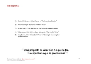 Bibliografia




               (1) – Clayton Christensen e Michael Raynor in “The Innovator’s Solution”

               (2) – Michael Lanning in “Delivering Profitable Value”

               (3) – Michael Treacy & Fred Wiersema in “The Discipline of Market Leaders”

               (4) – William Joyce, Nitin Nohria e Bruce Roberson in “What (really) Works”

               (5) – Cindy Barnes, Helen Blake e David Pinder in “Creating & Devivering Your
                     Value Proposition”




                            “” É a experiênciavalor se proporcionafaz.
                             Uma proposta de        não é o que se
                                                                “”
                                                                                               (5)
                                               que

Redsigma – Sistemas de Gestão Qual é a proposta de valor?
                                                                                                     12
http://balancedscorecard.blogspot.com
 