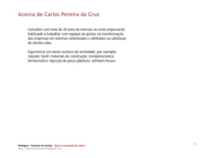 Acerca de Carlos Pereira da Cruz

        Consultor com mais de 20 anos de imersão no meio empresarial,
        habituado a trabalhar com equipas de gestão na transformação
        das empresas em sistemas sintonizados e alinhados na satisfação
        de clientes-alvo.

        Experiência em várias sectores de actividade, por exemplo:
        calçado; têxtil; materiais de construção; metalomecânica;
        farmacêutico; injecção de peças plásticas, software-house.




Redsigma – Sistemas de Gestão Qual é a proposta de valor?
                                                                          14
http://balancedscorecard.blogspot.com
 