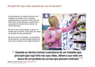 Porquê? Por que razão optarão por um fornecedor?



 Os participantes na cadeia da procura não
 compram um produto nem o utilizam,
 simplesmente por causa dos lindos olhos do
 fabricante. Os partcipantes, quando fazem
 uma opção de compra estão a pensar no
 melhor para eles.

 Por que é que um distribuidor, a pensar no
 melhor para si próprio, há-de optar por expor
 um produto nas suas prateleiras?

 Por que é que um utilizador, um consumidor,
 há-de optar por um determinado produto de
 entre vários expostos numa dada prateleira?




        “” os clientes tomam suas vidas, olham àtrabalho que
         Quando
         precisam que seja feito nas
                                     consciência de um
                                                       sua volta em
                                                                “”
                                                               (1)
           busca de um produto ou serviço que possam contratar.
Redsigma – Sistemas de Gestão Qual é a proposta de valor?
                                                                     4
http://balancedscorecard.blogspot.com
 
