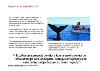 O que são as experiências?



 Um fabricante, aliás, qualquer elemento a
 montante na cadeia da procura, deve
 equacionar quais são as experiências que os
 intervenientes a jusante procuram e valorizam
 acima de tudo.

 Quem compra não compra por comprar. Quem
 compra, está a contratar um produto para que
 lhe proporcione um conjunto de experiências.

 O que é uma experiência?

 É a consequência de um evento, ou sequência
 de eventos, físico ou mental, que acontece na              Uma experiência não é acerca de produtos ou
 vida do cliente em resultado de ter feito algo             serviços e dos seus atributos, não é acerca de
 que lhe foi proposto pelo fornecedor.                      capacidades ou activos, não é acerca de
                                                            reputações ou planos e recursos.



        “” estratégiaproposta de valor édado que uma propostade
         Escolher uma
         uma            para um negócio,
                                           fazer a escolha central
                                                                   de
                                                             “”
                                                                                                    (2)
               valor define o objectivo preciso de um negócio.
Redsigma – Sistemas de Gestão Qual é a proposta de valor?
                                                                                                             5
http://balancedscorecard.blogspot.com
 