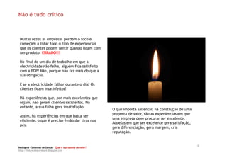 Não é tudo crítico



 Muitas vezes as empresas perdem o foco e
 começam a listar todo o tipo de experiências
 que os clientes podem sentir quando lidam com
 um produto. ERRADO!!!

 No final de um dia de trabalho em que a
 electricidade não falha, alguém fica satisfeito
 com a EDP? Não, porque não fez mais do que a
 sua obrigação.

 E se a electricidade falhar durante o dia? Os
 clientes ficam insatisfeitos!

 Há experiências que, por mais excelentes que
 sejam, não geram clientes satisfeitos. No
 entanto, a sua falha gera insatisfação.
                                                            O que importa salientar, na construção de uma
                                                            proposta de valor, são as experiências em que
 Assim, há experiências em que basta ser
                                                            uma empresa deve procurar ser excelente.
 eficiente, o que é preciso é não dar tiros nos
                                                            Aquelas em que ser excelente gera satisfação,
 pés.
                                                            gera diferenciação, gera margem, cria
                                                            reputação.



Redsigma – Sistemas de Gestão Qual é a proposta de valor?
                                                                                                            8
http://balancedscorecard.blogspot.com
 