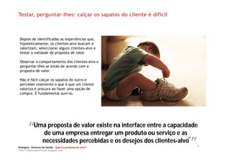 Testar, perguntar-lhes: calçar os sapatos do cliente é difícil



 Depois de identificadas as experiências que,
 hipoteticamente, os clientes-alvo buscam e
 valorizam, seleccionar alguns clientes-alvo e
 testar a validade da proposta de valor.

 Observar o comportamento dos clientes-alvo e
 perguntar-lhes se estão de acordo com a
 proposta de valor.

 Não é fácil calçar os sapatos do outro e
 perceber realmente o que é que um cliente
 valoriza e procura ao fazer uma opção de
 compra. É fundamental ouvi-lo.




        “” de uma empresa entregarna interface entre a capacidade
         Uma proposta de valor existe
                                      um produto ou serviço e as
                                                                “”
                                                                 (4)
           necessidades percebidas e os desejos dos clientes-alvo
Redsigma – Sistemas de Gestão Qual é a proposta de valor?
                                                                       9
http://balancedscorecard.blogspot.com
 