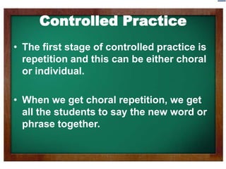 ControlledPractice The first stage of controlled practice is repetition and this can be either choral or individual.  When we get choral repetition, we get all the students to say the new word or phrase together. 