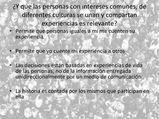 ¿Y que las personas con intereses comunes, de
diferentes culturas se unan y compartan
experiencias es relevante?
• Permite que personas iguales a mí me cuenten su
experiencia
• Permite que yo cuente mi experiencia a otros
• Las decisiones están basadas en experiencias de vida
de las personas, no de la información entregada
unidireccionalmente por un medio de comunicación
• La historia es contada por los mismos que participan en
ella

 