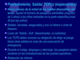 Procedimiento. Salida/ TCP(s) Inoperativa(s)
 Nunca menos de la mitad de las salidas disponibles del
  avión. Ajustar el número de pasajeros admisibles (mayores
  de 2 años) a las cifras indicadas en la parte específica.(máx
  50 por tcp activo).
 Salidas: cerradas, aseguradas y con un letrero o cinta de
  bloqueo.
 Luces de “Salida - Exit” :desactivadas. (o cubiertas)
 Los TCPS deben conocer su obligación de dirigir al pasaje
  hacia otras salidas en caso de una evacuación de
  emergencia.
 Durante el rodaje, despegue y aterrizaje, los pasajeros deben
  sentarse en las inmediaciones de las puertas operativas.
 Redacción de informe
 