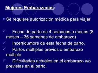 Mujeres Embarazadas:

• Se requiere autorización médica para viajar
   Fecha de parto en 4 semanas o menos (8
 meses – 36 semanas de embarazo)
 Incertidumbre de esta fecha de parto.
 Partos múltiples previos o embarazo
 múltiple
 Dificultades actuales en el embarazo y/o
 previstas en el parto.
 