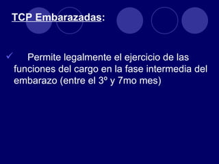 TCP Embarazadas:


      Permite legalmente el ejercicio de las
    funciones del cargo en la fase intermedia del
    embarazo (entre el 3º y 7mo mes)
 