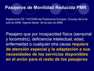 Pasajeros de Movilidad Reducida PMR

Reglamento CE 1107/2006 del Parlamento Europeo. Consejo del 5 de
julio de 2006. Vigente desde 28 de julio de 2008.



Pasajero que por incapacidad física (sensorial
y locomotriz), deficiencia intelectual, edad,
enfermedad o cualquier otra causa requiera
de atención especial y la adaptación a sus
necesidades de los servicios disponibles
en el avión para el resto de los pasajeros
 