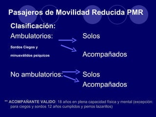 Pasajeros de Movilidad Reducida PMR
   Clasificación:
   Ambulatorios:                        Solos
   Sordos Ciegos y

   minusválidos psíquicos               Acompañados

   No ambulatorios:                     Solos
                                        Acompañados

** ACOMPAÑANTE VALIDO: 18 años en plena capacidad física y mental (excepción:
    para ciegos y sordos 12 años cumplidos y perros lazarillos)
 