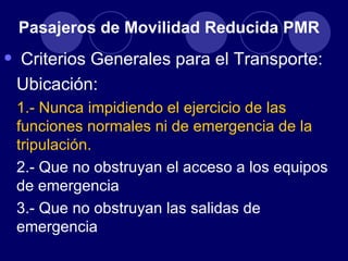 Pasajeros de Movilidad Reducida PMR

•   Criterios Generales para el Transporte:
    Ubicación:
    1.- Nunca impidiendo el ejercicio de las
    funciones normales ni de emergencia de la
    tripulación.
    2.- Que no obstruyan el acceso a los equipos
    de emergencia
    3.- Que no obstruyan las salidas de
    emergencia
 