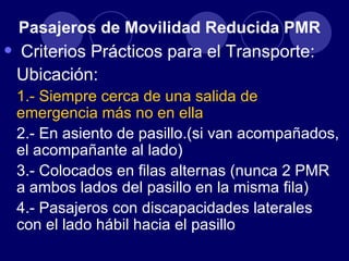 Pasajeros de Movilidad Reducida PMR
•   Criterios Prácticos para el Transporte:
    Ubicación:
    1.- Siempre cerca de una salida de
    emergencia más no en ella
    2.- En asiento de pasillo.(si van acompañados,
    el acompañante al lado)
    3.- Colocados en filas alternas (nunca 2 PMR
    a ambos lados del pasillo en la misma fila)
    4.- Pasajeros con discapacidades laterales
    con el lado hábil hacia el pasillo
 