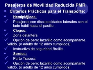 Pasajeros de Movilidad Reducida PMR
•    Criterios Prácticos para el Transporte:
•       Hemipléjicos:
       Pasajeros con discapacidades laterales con el
        lado hábil hacia el pasillo.
•       Ciegos:
       Zona delantera
       Opción de perro lazarillo como acompañante
    válido. (o adulto de 12 años cumplidos)
       Instructivo de seguridad Braille.
•       Sordos:
       Parte Trasera.
       Opción de perro lazarillo como acompañante
    válido. (o adulto de 12 años cumplidos)
 