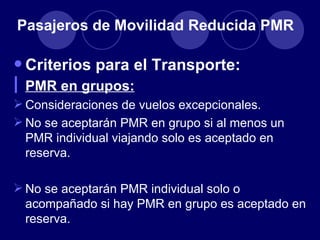 Pasajeros de Movilidad Reducida PMR

• Criterios para el Transporte:
l PMR en grupos:
 Consideraciones de vuelos excepcionales.
 No se aceptarán PMR en grupo si al menos un
  PMR individual viajando solo es aceptado en
  reserva.

 No se aceptarán PMR individual solo o
  acompañado si hay PMR en grupo es aceptado en
  reserva.
 
