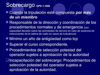 Sobrecargo OPS 1.1000
 Cuando la tripulación esté compuesta por más
  de un miembro
 Responsable de la dirección y coordinación de los
  procedimientos normales y de emergencia (con
  capacidad decisión sobre las actividades de servicio en caso de ausencia de
  instrucciones de la cabina de vuelo en casos de turbulencia)

 Mínimo un año de antigüedad como tcp
 Superar el curso correspondiente.
 Procedimientos de selección potestad del
  operador sujetos a aprobación de la autoridad
 Incapacitación del sobrecargo: Procedimientos de
  selección potestad del operador sujetos a
  aprobación de la autoridad.
 