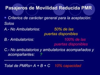 Pasajeros de Movilidad Reducida PMR

• Criterios de carácter general para la aceptación:
Solos
A.- No Ambulatorios:                  50% de las
                               puertas disponibles
B.- Ambulatorios:                             100% de las
                                      puertas disponibles
C.- No ambulatorios y ambulatorios acompañados y
   acompañantes: ?
-------------------------------------------------------------
Total de PMRs= A + B + C 10% capacidad
 
