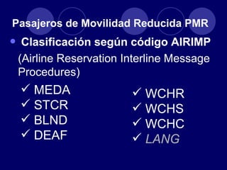 Pasajeros de Movilidad Reducida PMR
• Clasificación según código AIRIMP
 (Airline Reservation Interline Message
 Procedures)
  MEDA                 WCHR
  STCR                 WCHS
  BLND                 WCHC
  DEAF                 LANG
 
