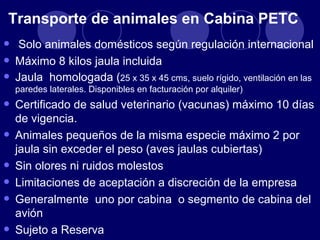Transporte de animales en Cabina PETC
• Solo animales domésticos según regulación internacional
• Máximo 8 kilos jaula incluida
• Jaula homologada (25 xen facturaciónsueloalquiler) ventilación en las
  paredes laterales. Disponibles
                                 35 x 45 cms,
                                              por
                                                  rígido,


• Certificado de salud veterinario (vacunas) máximo 10 días
    de vigencia.
•   Animales pequeños de la misma especie máximo 2 por
    jaula sin exceder el peso (aves jaulas cubiertas)
•   Sin olores ni ruidos molestos
•   Limitaciones de aceptación a discreción de la empresa
•   Generalmente uno por cabina o segmento de cabina del
    avión
•   Sujeto a Reserva
 