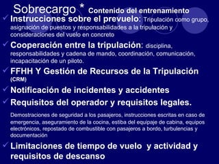 Sobrecargo *                  Contenido del entrenamiento
 Instrucciones sobre el prevuelo: Tripulación como grupo,
  asignación de puestos y responsabilidades a la tripulación y
  consideraciones del vuelo en concreto
 Cooperación entre la tripulación: disciplina,
  responsabilidades y cadena de mando, coordinación, comunicación,
  incapacitación de un piloto.
 FFHH Y Gestión de Recursos de la Tripulación
  (CRM)

 Notificación de incidentes y accidentes
 Requisitos del operador y requisitos legales.
  Demostraciones de seguridad a los pasajeros, instrucciones escritas en caso de
  emergencia, aseguramiento de la cocina, estiba del equipaje de cabina, equipos
  electrónicos, repostado de combustible con pasajeros a bordo, turbulencias y
  documentación

 Limitaciones de tiempo de vuelo y actividad y
  requisitos de descanso
 