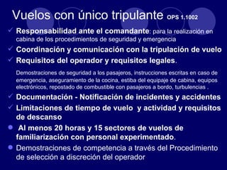 Vuelos con único tripulante OPS 1.1002
 Responsabilidad ante el comandante: para la realización en
  cabina de los procedimientos de seguridad y emergencia
 Coordinación y comunicación con la tripulación de vuelo
 Requisitos del operador y requisitos legales.
  Demostraciones de seguridad a los pasajeros, instrucciones escritas en caso de
  emergencia, aseguramiento de la cocina, estiba del equipaje de cabina, equipos
  electrónicos, repostado de combustible con pasajeros a bordo, turbulencias .
 Documentación - Notificación de incidentes y accidentes
 Limitaciones de tiempo de vuelo y actividad y requisitos
  de descanso
 Al menos 20 horas y 15 sectores de vuelos de
  familiarización con personal experimentado.
 Demostraciones de competencia a través del Procedimiento
  de selección a discreción del operador
 
