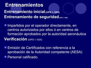 Entrenamientos
Entrenamiento inicial.(OPS 1.1005)
Entrenamiento de seguridad       .(OPS 1.1005)




 Impartidos por el operador directamente, en
  centros autorizados por ellos ó en centros de
  formación aprobados por la autoridad aeronáutica
Verificación (OPS 1.1025)

 Emisión de Certificados con referencia a la
  aprobación de la Autoridad competente (AESA)
 Personal calificado.
 