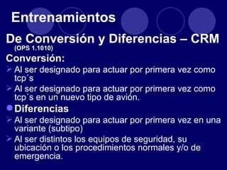 Entrenamientos
De Conversión y Diferencias – CRM
  (OPS 1.1010)
Conversión:
 Al ser designado para actuar por primera vez como
  tcp´s
 Al ser designado para actuar por primera vez como
  tcp´s en un nuevo tipo de avión.
 Diferencias
 Al ser designado para actuar por primera vez en una
  variante (subtipo)
 Al ser distintos los equipos de seguridad, su
  ubicación o los procedimientos normales y/o de
  emergencia.
 
