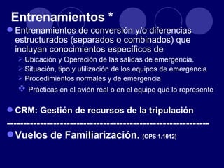Entrenamientos *
 Entrenamientos de conversión y/o diferencias
  estructurados (separados o combinados) que
  incluyan conocimientos específicos de
    Ubicación y Operación de las salidas de emergencia.
    Situación, tipo y utilización de los equipos de emergencia
    Procedimientos normales y de emergencia
    Prácticas en el avión real o en el equipo que lo represente

 CRM: Gestión de recursos de la tripulación
-------------------------------------------------------------
 Vuelos de Familiarización. (OPS 1.1012)
 